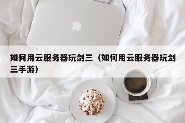 如何用云服务器玩剑三（如何用云服务器玩剑三手游）