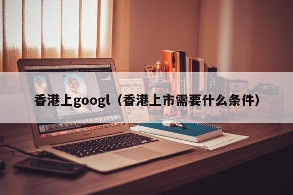 香港上googl（香港上市需要什么条件）