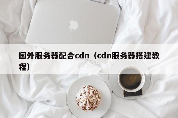 国外服务器配合cdn（cdn服务器搭建教程）