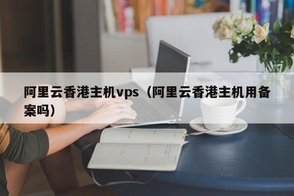 阿里云香港主机vps（阿里云香港主机用备案吗）