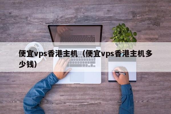 便宜vps香港主机（便宜vps香港主机多少钱）