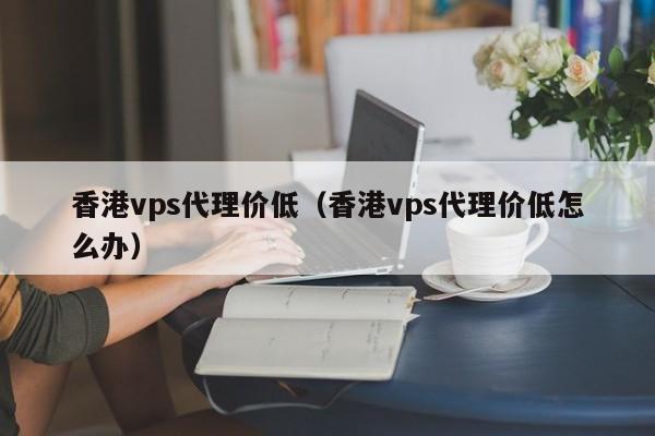 香港vps代理价低（香港vps代理价低怎么办）