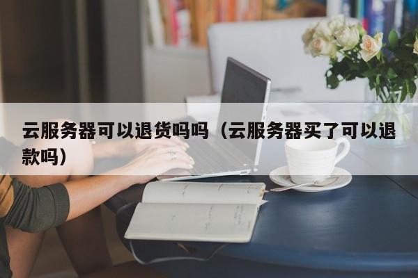 云服务器可以退货吗吗（云服务器买了可以退款吗）