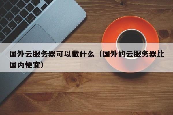 国外云服务器可以做什么（国外的云服务器比国内便宜）