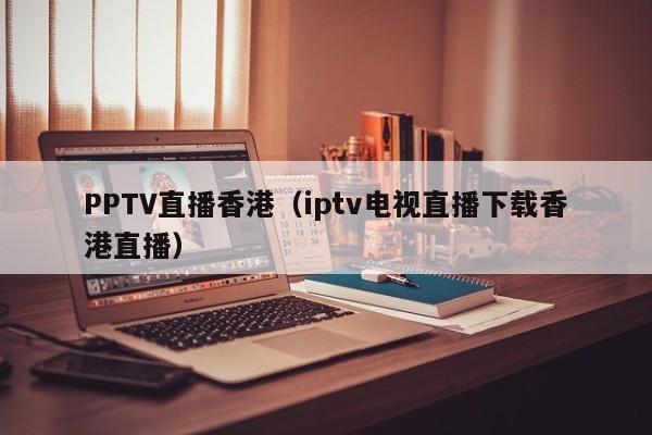 PPTV直播香港（iptv电视直播下载香港直播）