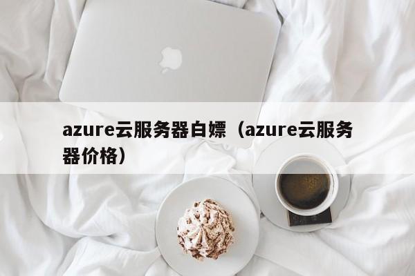 azure云服务器白嫖（azure云服务器价格）