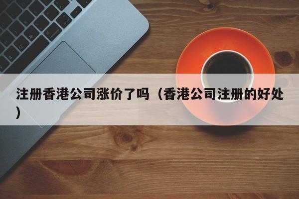 注册香港公司涨价了吗（香港公司注册的好处）