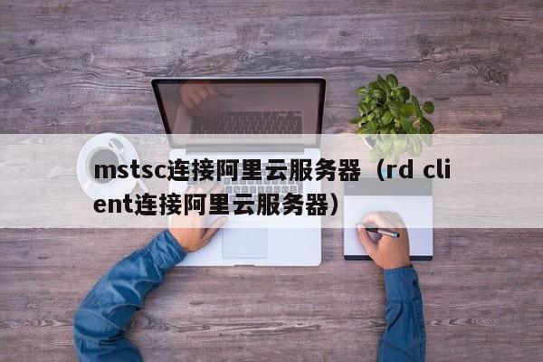 mstsc连接阿里云服务器（rd client连接阿里云服务器）