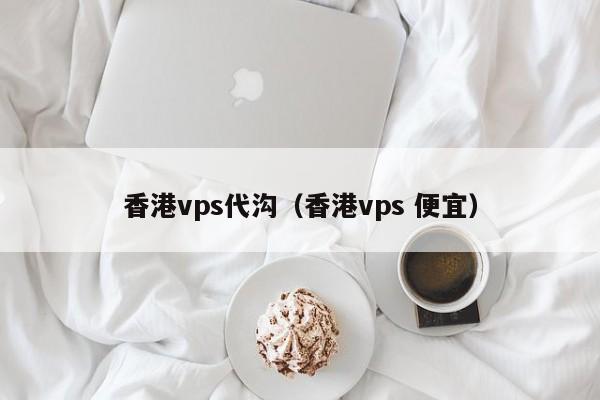 香港vps代沟（香港vps 便宜）