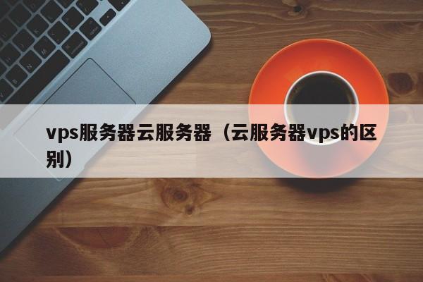 vps服务器云服务器（云服务器vps的区别）