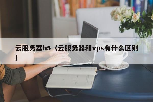 云服务器h5（云服务器和vps有什么区别）