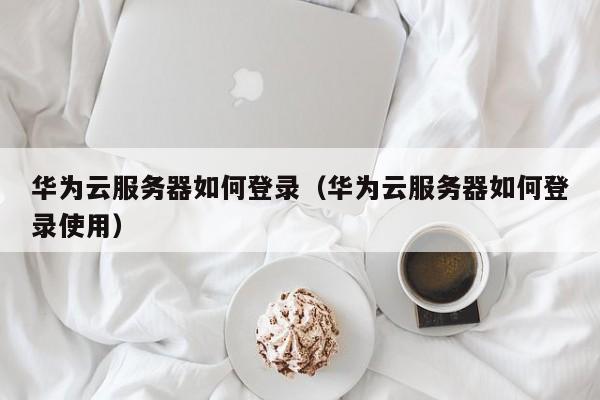 华为云服务器如何登录（华为云服务器如何登录使用）