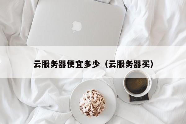 云服务器便宜多少（云服务器买）