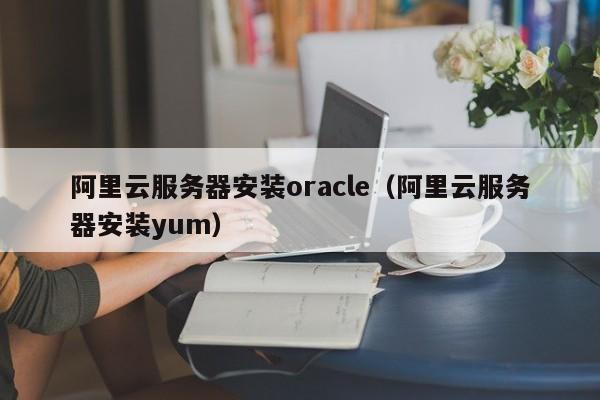 阿里云服务器安装oracle（阿里云服务器安装yum）