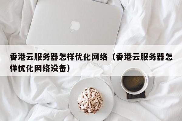 香港云服务器怎样优化网络（香港云服务器怎样优化网络设备）