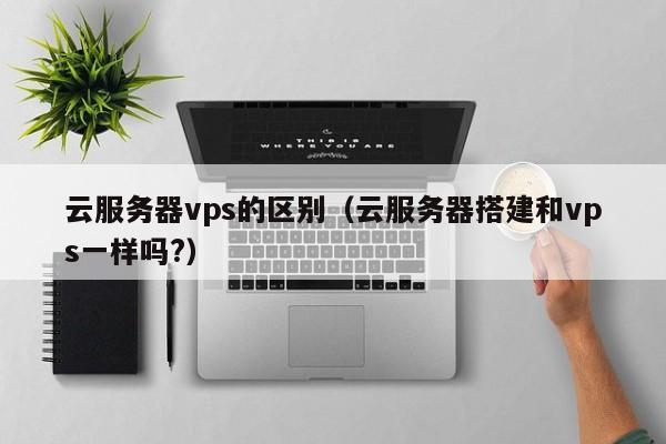 云服务器vps的区别（云服务器搭建和vps一样吗?）