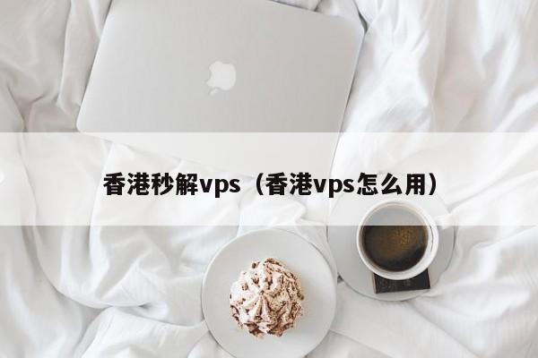 香港秒解vps（香港vps怎么用）