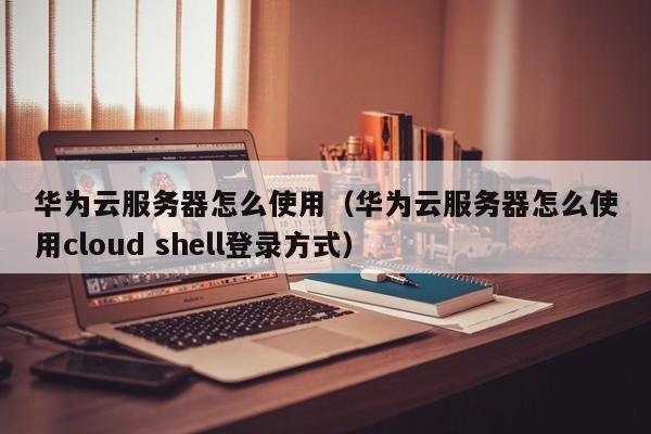 华为云服务器怎么使用（华为云服务器怎么使用cloud shell登录方式）