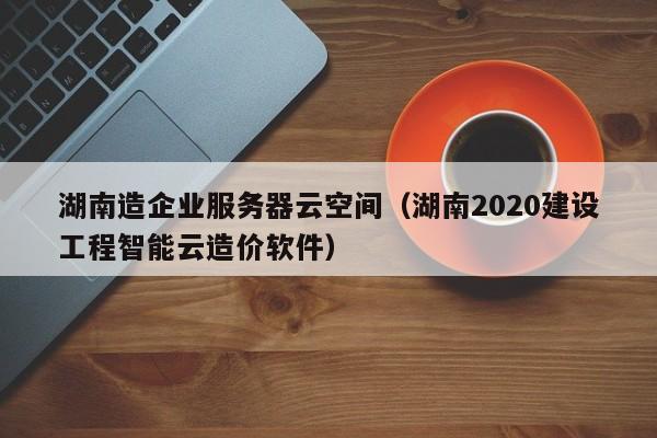 湖南造企业服务器云空间（湖南2020建设工程智能云造价软件）