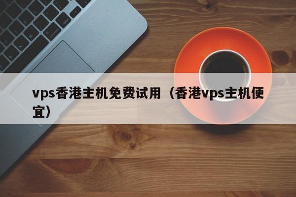 vps香港主机免费试用（香港vps主机便宜）