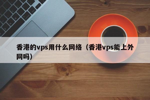 香港的vps用什么网络（香港vps能上外网吗）