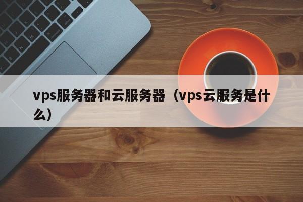 vps服务器和云服务器（vps云服务是什么）