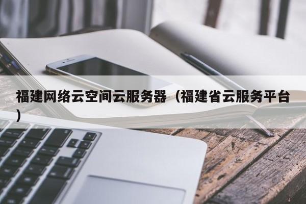 福建网络云空间云服务器（福建省云服务平台）