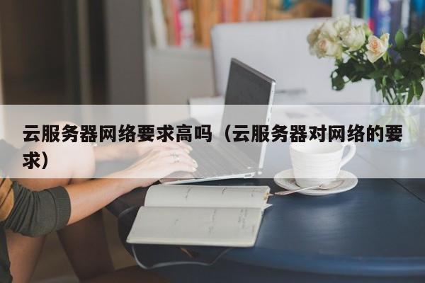 云服务器网络要求高吗（云服务器对网络的要求）