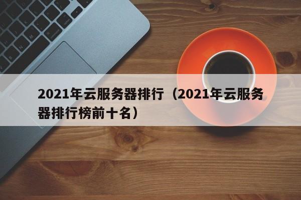 2021年云服务器排行（2021年云服务器排行榜前十名）