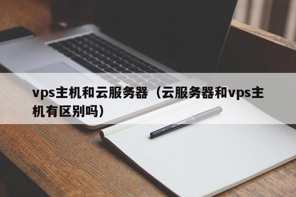 vps主机和云服务器（云服务器和vps主机有区别吗）