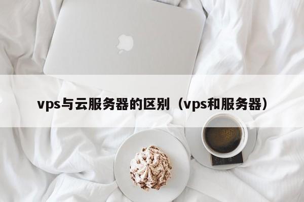 vps与云服务器的区别（vps和服务器）