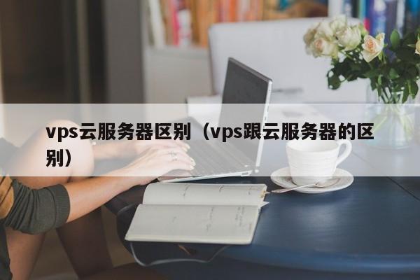 vps云服务器区别（vps跟云服务器的区别）