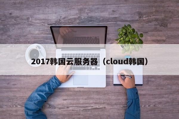 2017韩国云服务器（cloud韩国）