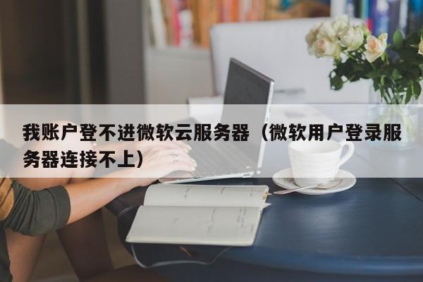 我账户登不进微软云服务器（微软用户登录服务器连接不上）