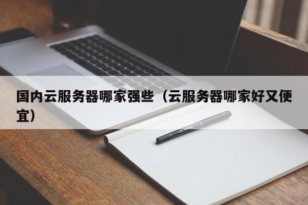 国内云服务器哪家强些（云服务器哪家好又便宜）