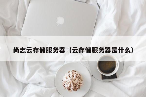 尚志云存储服务器（云存储服务器是什么）