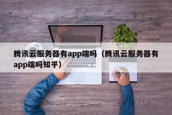 腾讯云服务器有app端吗（腾讯云服务器有app端吗知乎）