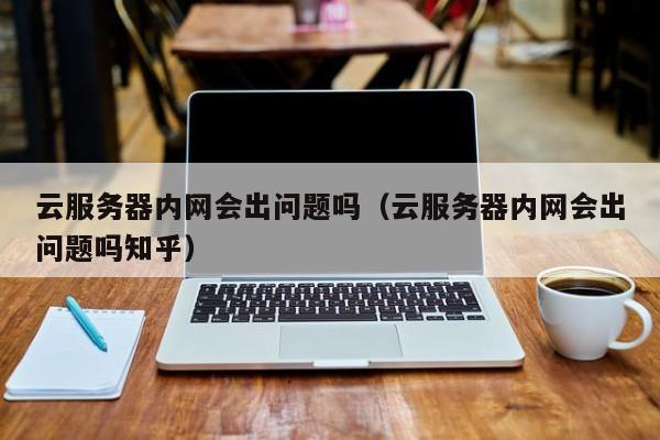 云服务器内网会出问题吗（云服务器内网会出问题吗知乎）