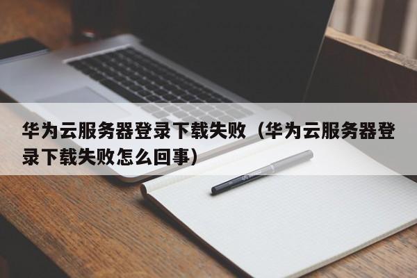 华为云服务器登录下载失败（华为云服务器登录下载失败怎么回事）