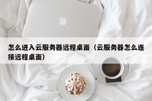 怎么进入云服务器远程桌面（云服务器怎么连接远程桌面）