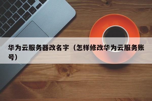 华为云服务器改名字（怎样修改华为云服务账号）