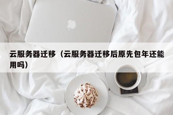 云服务器迁移（云服务器迁移后原先包年还能用吗）