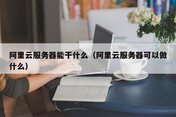 阿里云服务器能干什么（阿里云服务器可以做什么）