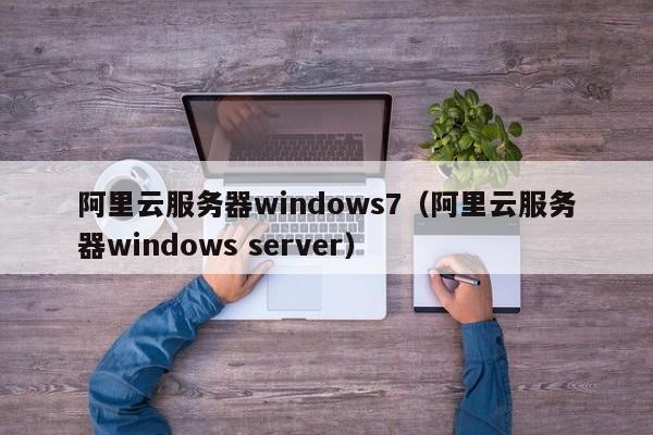 阿里云服务器windows7（阿里云服务器windows server）