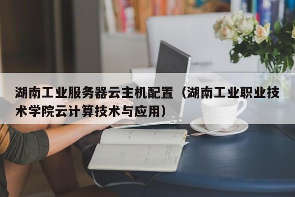 湖南工业服务器云主机配置（湖南工业职业技术学院云计算技术与应用）