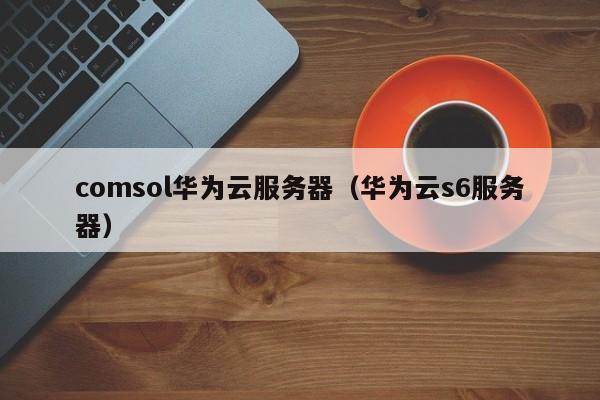 comsol华为云服务器（华为云s6服务器）