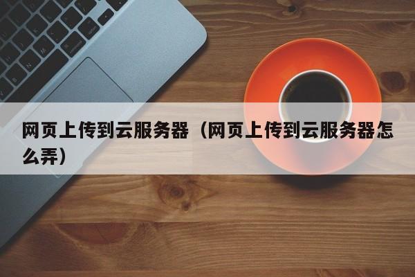 网页上传到云服务器（网页上传到云服务器怎么弄）