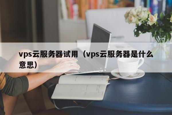 vps云服务器试用（vps云服务器是什么意思）