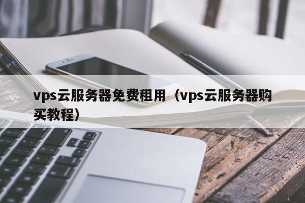 vps云服务器免费租用（vps云服务器购买教程）