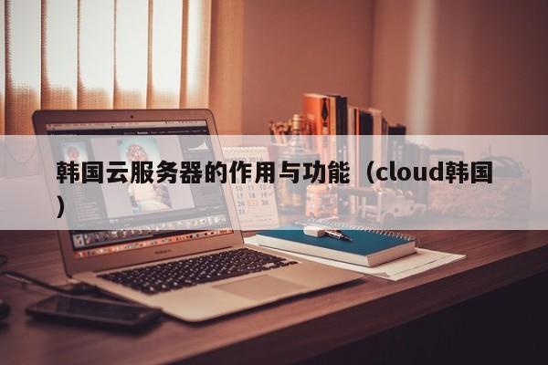 韩国云服务器的作用与功能（cloud韩国）